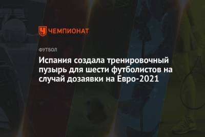 Испания создала тренировочный пузырь для шести футболистов на случай дозаявки на Евро-2021 - championat.com - Испания - Санкт-Петербург