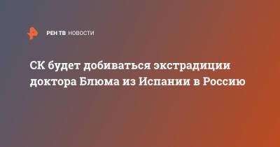 СК будет добиваться экстрадиции доктора Блюма из Испании в Россию - ren.tv - Россия - Испания