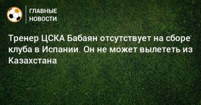 Тренер ЦСКА Бабаян отсутствует на сборе клуба в Испании. Он не может вылететь из Казахстана - bombardir.ru - Испания - Казахстан