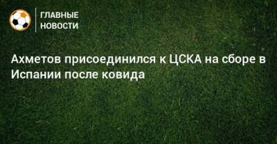 Ахметов присоединился к ЦСКА на сборе в Испании после ковида - bombardir.ru - Испания