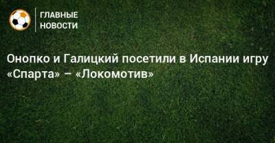 Онопко и Галицкий посетили в Испании игру «Спарта» – «Локомотив» - bombardir.ru - Россия - Испания - Краснодар