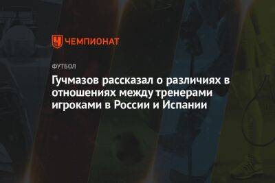 Гучмазов рассказал о различиях в отношениях между тренерами игроками в России и Испании - championat.com - Россия - Испания