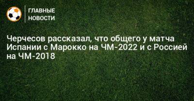 Станислав Черчесов - Черчесов рассказал, что общего у матча Испании с Марокко на ЧМ-2022 и с Россией на ЧМ-2018 - bombardir.ru - Россия - Испания - Марокко