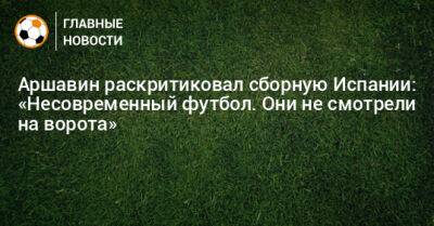 Аршавин раскритиковал сборную Испании: «Несовременный футбол. Они не смотрели на ворота» - bombardir.ru - Испания - Марокко