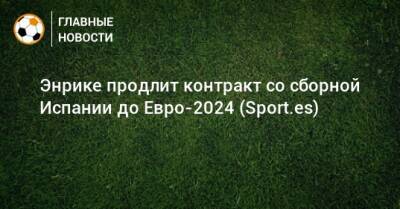 Энрике продлит контракт со сборной Испании до Евро-2024 (Sport.es) - bombardir.ru - Испания