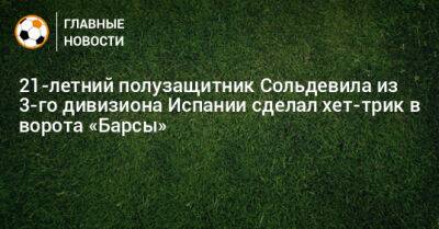 21-летний полузащитник Сольдевила из 3-го дивизиона Испании сделал хет-трик в ворота «Барсы» - bombardir.ru - Испания