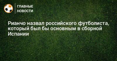 Рианчо назвал российского футболиста, который был бы основным в сборной Испании - bombardir.ru - Испания