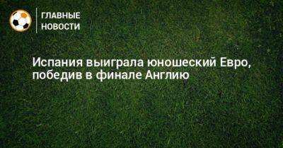 Испания выиграла юношеский Евро, победив в финале Англию - bombardir.ru - Испания - Англия